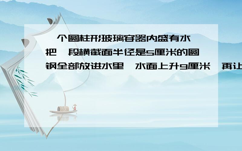 一个圆柱形玻璃容器内盛有水,把一段横截面半径是5厘米的圆钢全部放进水里,水面上升9厘米,再让水中的圆钢露出8厘米长,这是容器内的水就下降4厘米,这段圆钢的体积是都少