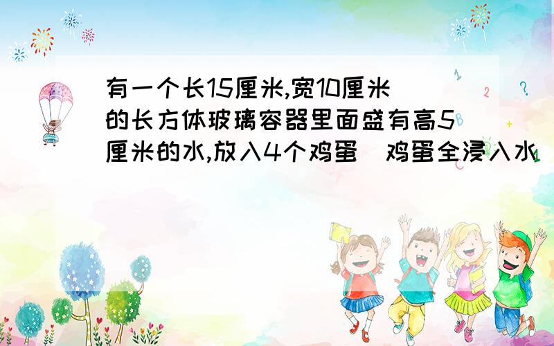 有一个长15厘米,宽10厘米的长方体玻璃容器里面盛有高5厘米的水,放入4个鸡蛋（鸡蛋全浸入水）后这是水面高了7厘米.平均每个鸡蛋体积是多少