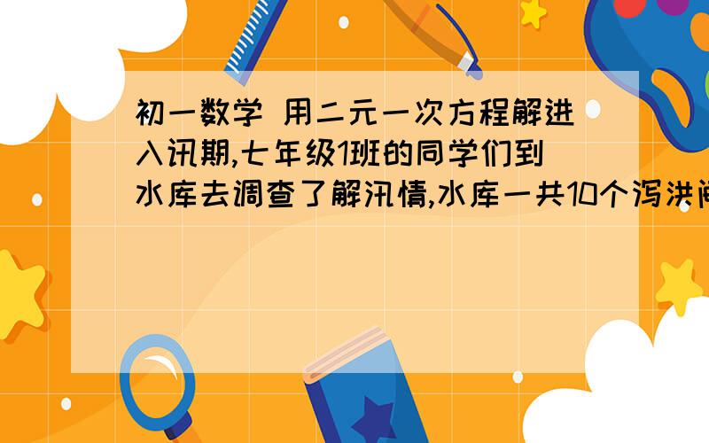 初一数学 用二元一次方程解进入讯期,七年级1班的同学们到水库去调查了解汛情,水库一共10个泻洪闸,现在水库水位超过安全线,上游的河水仍以一个不变的速度流入水库.同学们经过一天的观