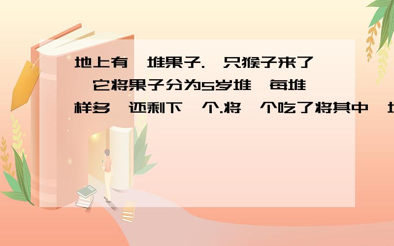 地上有一堆果子.一只猴子来了,它将果子分为5岁堆,每堆一样多,还剩下一个.将一个吃了将其中一堆拿走.又来了一只猴子,它也把果子均分成5堆也多出一只.它也吃掉一个,将一堆带走.后来又前