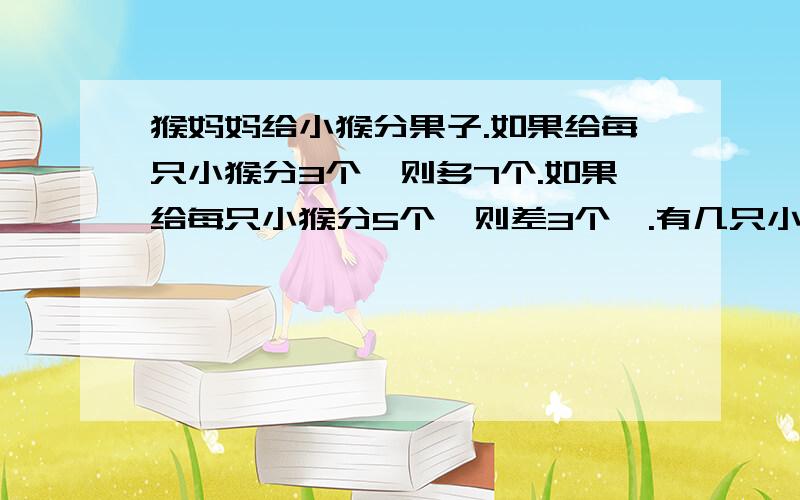 猴妈妈给小猴分果子.如果给每只小猴分3个,则多7个.如果给每只小猴分5个,则差3个,.有几只小猴,有几个果子