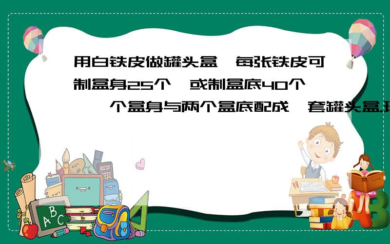 用白铁皮做罐头盒,每张铁皮可制盒身25个,或制盒底40个,一个盒身与两个盒底配成一套罐头盒.现有36张白铁皮,用多少张制盒身,多少张制盒底可以使盒身与盒底正好配套?