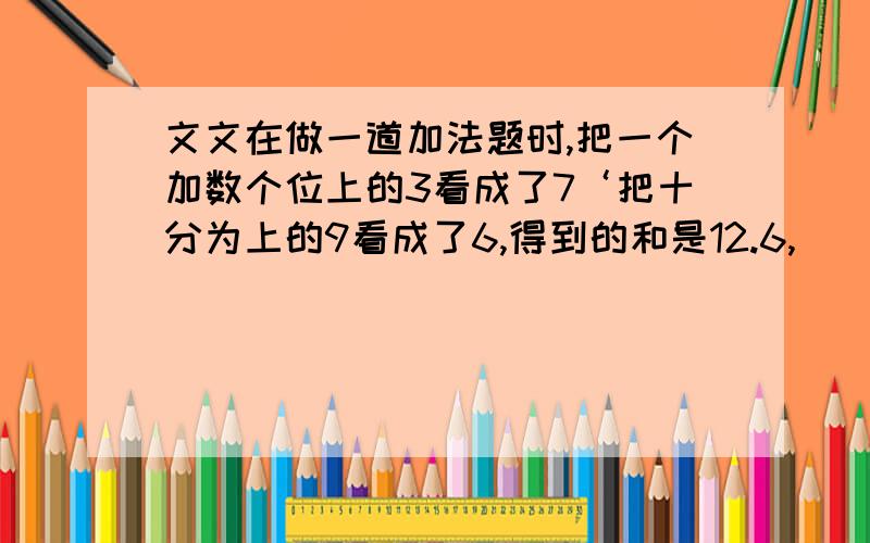 文文在做一道加法题时,把一个加数个位上的3看成了7‘把十分为上的9看成了6,得到的和是12.6,