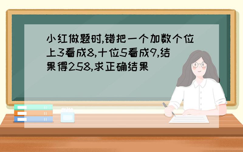 小红做题时,错把一个加数个位上3看成8,十位5看成9,结果得258,求正确结果