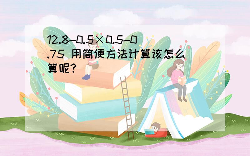 12.8-0.5×0.5-0.75 用简便方法计算该怎么算呢?