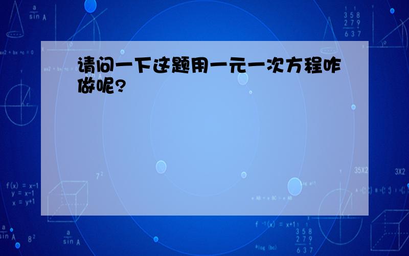 请问一下这题用一元一次方程咋做呢?