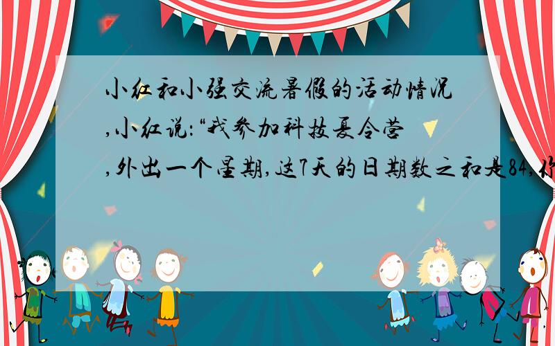 小红和小强交流暑假的活动情况,小红说：“我参加科技夏令营,外出一个星期,这7天的日期数之和是84,你知道我是几号出去的吗?”小强说：“我假期到姥姥家住了7天,日期数再加上月份数也是