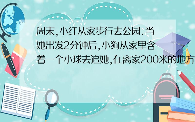 周末,小红从家步行去公园.当她出发2分钟后,小狗从家里含着一个小球去追她,在离家200米的地方追上了她；把球交给小红后立刻回家去取第二个球,在离家500米的地方再次追上了她.放下小球后