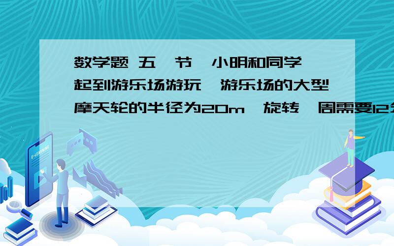 数学题 五一节,小明和同学一起到游乐场游玩,游乐场的大型摩天轮的半径为20m,旋转一周需要12分钟,小明乘坐最底部的车厢（离地面约0.5m）开始一周的观光