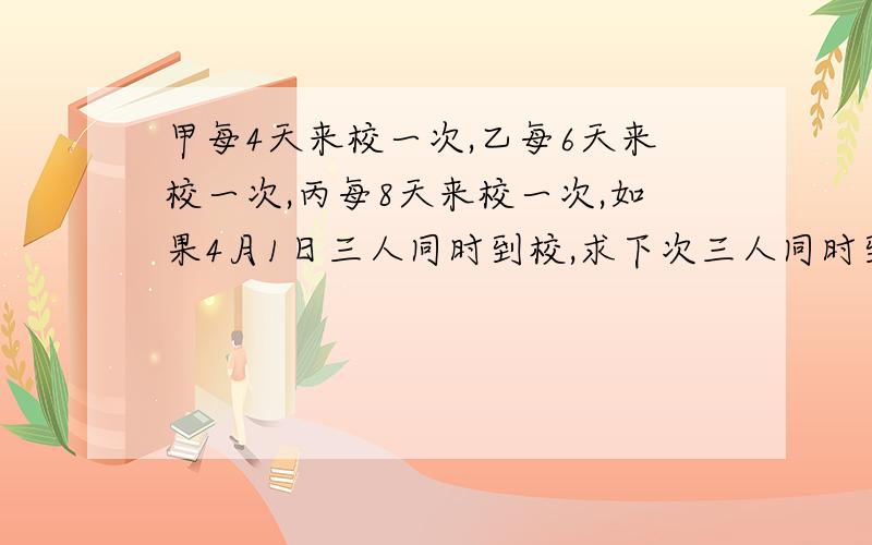 甲每4天来校一次,乙每6天来校一次,丙每8天来校一次,如果4月1日三人同时到校,求下次三人同时到校的时间．谢谢帮忙呀,有过程最好~~~~