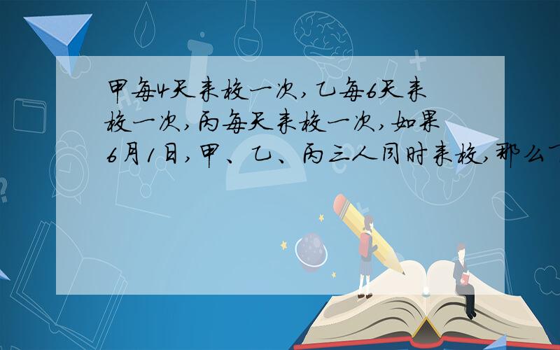 甲每4天来校一次,乙每6天来校一次,丙每天来校一次,如果6月1日,甲、乙、丙三人同时来校,那么下一次三来校时间是几月几日?