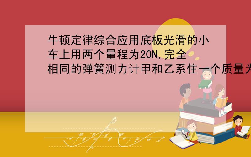 牛顿定律综合应用底板光滑的小车上用两个量程为20N,完全相同的弹簧测力计甲和乙系住一个质量为1KG的物块（即物块在当中,甲和乙各在物块一边）在水平地面上,当小车做匀速直线运动时,两