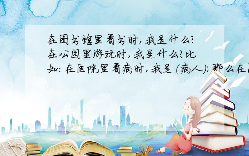 在图书馆里看书时,我是什么?在公园里游玩时,我是什么?比如：在医院里看病时,我是（病人）；那么在图书馆里看书时,我是（）?在公园里游玩时,我是（）?要回答一个称呼!