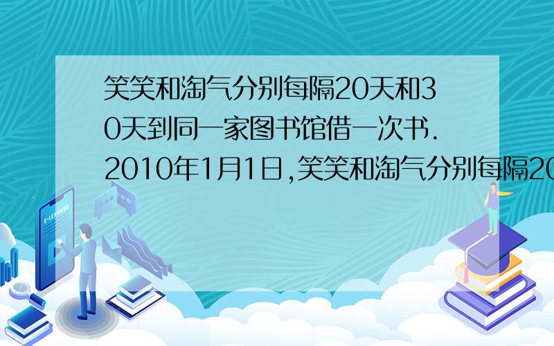 笑笑和淘气分别每隔20天和30天到同一家图书馆借一次书.2010年1月1日,笑笑和淘气分别每隔20天和30天到同一家图书馆借一次书.2010年1月1日,两人同时到图书馆借书,请问这一年中他们会在图书馆