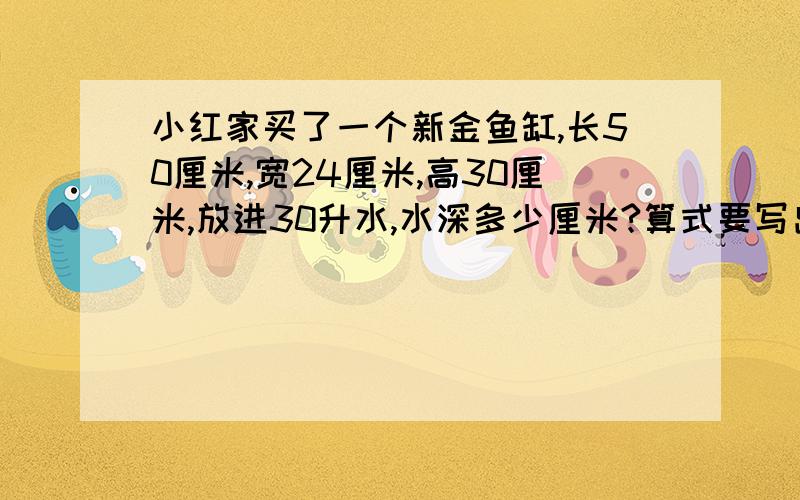 小红家买了一个新金鱼缸,长50厘米,宽24厘米,高30厘米,放进30升水,水深多少厘米?算式要写出来,还有玻璃厚度不计