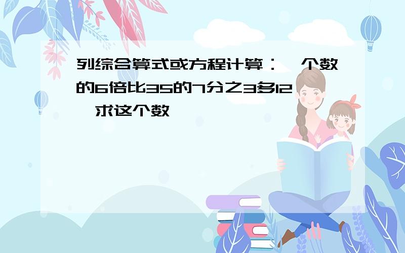 列综合算式或方程计算：一个数的6倍比35的7分之3多12,求这个数