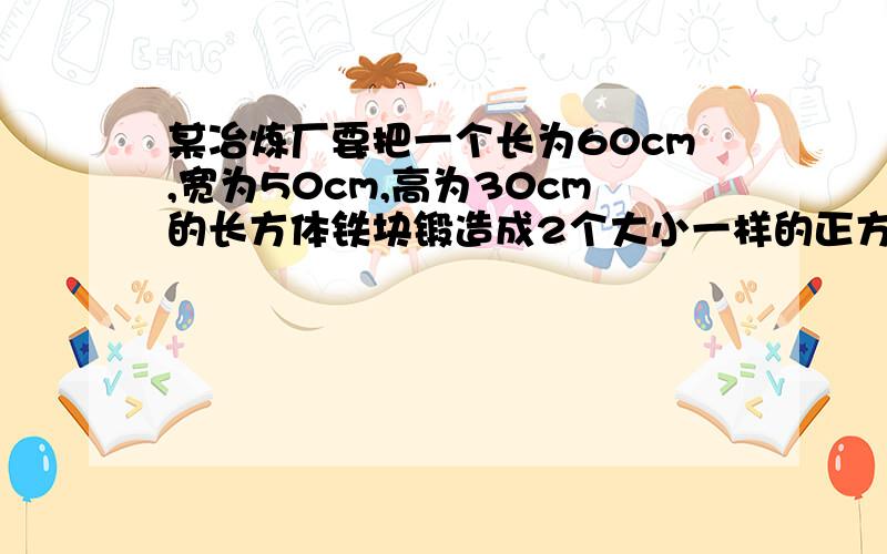 某冶炼厂要把一个长为60cm,宽为50cm,高为30cm的长方体铁块锻造成2个大小一样的正方体铁块,求锻造后的两个正方体铁块的棱长为多少（结果精确到1cm)请详细一点