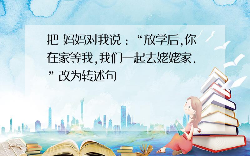 把 妈妈对我说：“放学后,你在家等我,我们一起去姥姥家.”改为转述句