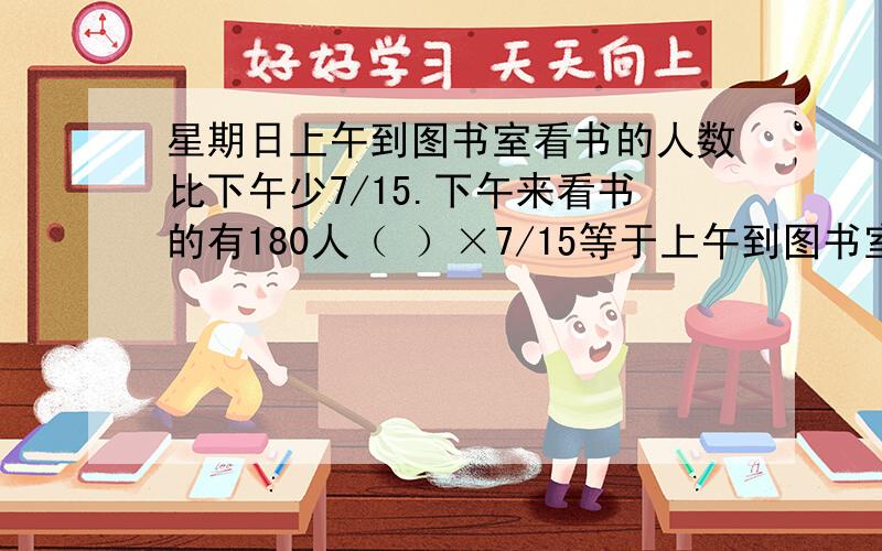 星期日上午到图书室看书的人数比下午少7/15.下午来看书的有180人（ ）×7/15等于上午到图书室看书比下午少的人数.下午看书的人数【】（ ）等于上午看书的人数.（ ）填数字或汉字【】填符