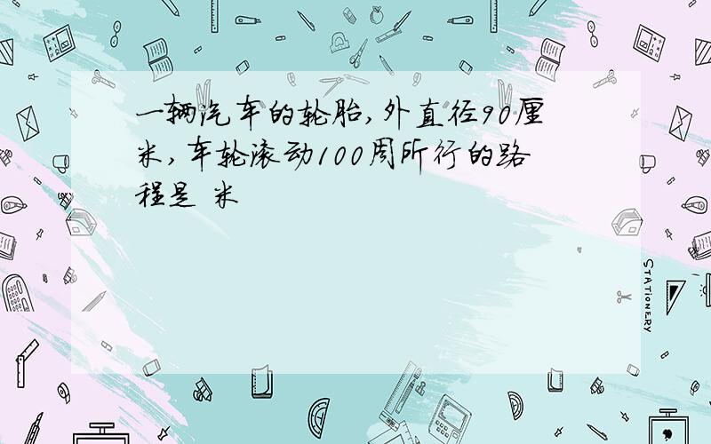 一辆汽车的轮胎,外直径90厘米,车轮滚动100周所行的路程是 米