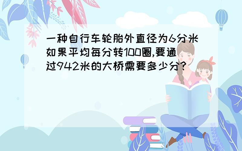 一种自行车轮胎外直径为6分米如果平均每分转100圈,要通过942米的大桥需要多少分?