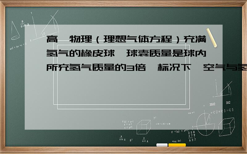 高一物理（理想气体方程）充满氢气的橡皮球,球囊质量是球内所充氢气质量的3倍,标况下,空气与氢气密度之比为29：2.现在球内氢气压强是球外空气压强的1.45倍,球内外温度都是0℃,则氢气球