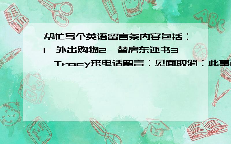 帮忙写个英语留言条内容包括：1、外出购物2、替房东还书3、Tracy来电话留言：见面取消；此事已告知Susan；尽快回电