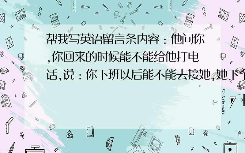 帮我写英语留言条内容：他问你,你回来的时候能不能给他打电话,说：你下班以后能不能去接她,她下个星期要来说广州,今天早上九点钟打电话给你留言条格式要正确