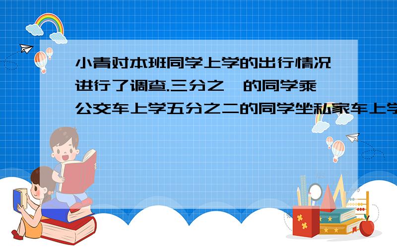 小青对本班同学上学的出行情况进行了调查.三分之一的同学乘公交车上学五分之二的同学坐私家车上学,步行上学的同学占本班的十五分之四.采用哪种方式上学的同学人数最少?-求算式-在括