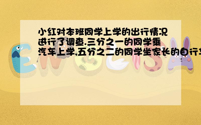 小红对本班同学上学的出行情况进行了调查.三分之一的同学乘汽车上学,五分之二的同学坐家长的自行车或摩其余同学步行上学.步行上学的同学占全班人数的几分之几