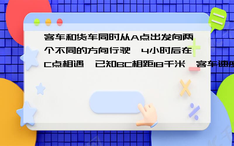 客车和货车同时从A点出发向两个不同的方向行驶,4小时后在C点相遇,已知BC相距18千米,客车速度比货车快多少千米?