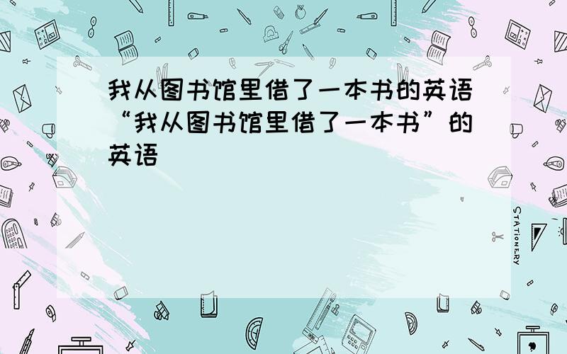 我从图书馆里借了一本书的英语“我从图书馆里借了一本书”的英语