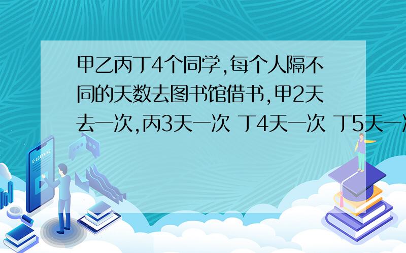 甲乙丙丁4个同学,每个人隔不同的天数去图书馆借书,甲2天去一次,丙3天一次 丁4天一次 丁5天一次.这一次四人在星期一都在图书馆借书,至少要多少天他们才能在同一天去图书馆借书?,那天是