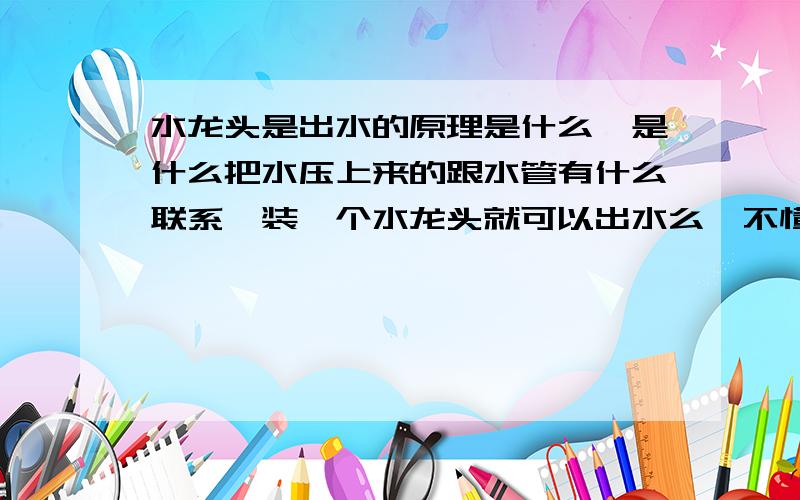 水龙头是出水的原理是什么,是什么把水压上来的跟水管有什么联系,装一个水龙头就可以出水么,不懂.好心人能讲解一下吗