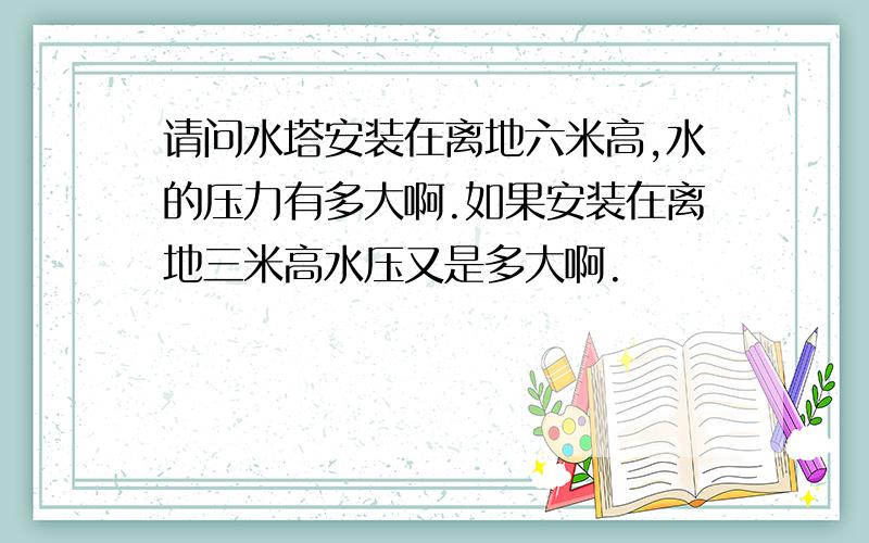 请问水塔安装在离地六米高,水的压力有多大啊.如果安装在离地三米高水压又是多大啊.