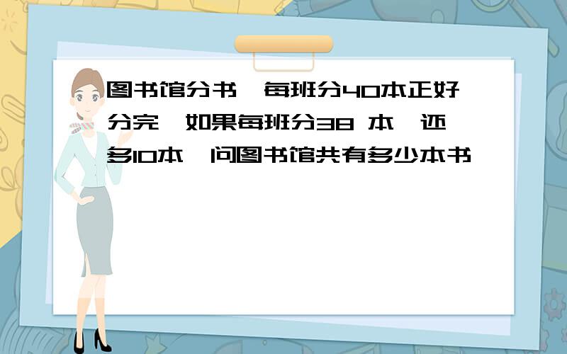 图书馆分书,每班分40本正好分完,如果每班分38 本,还多10本,问图书馆共有多少本书