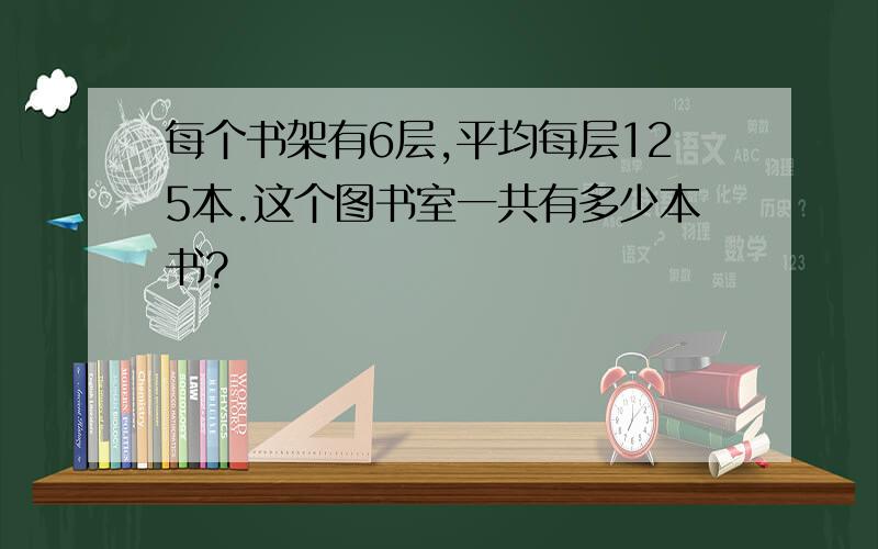 每个书架有6层,平均每层125本.这个图书室一共有多少本书?