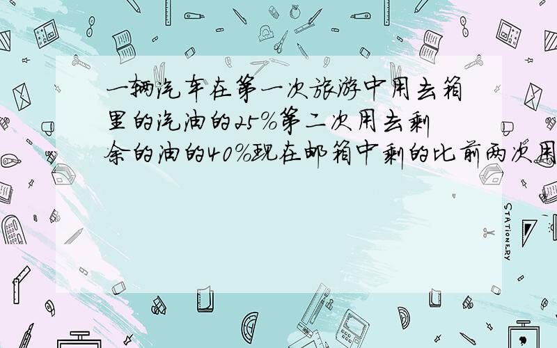 一辆汽车在第一次旅游中用去箱里的汽油的25%第二次用去剩余的油的40%现在邮箱中剩的比前两次用的又少一生求原来又都少升?