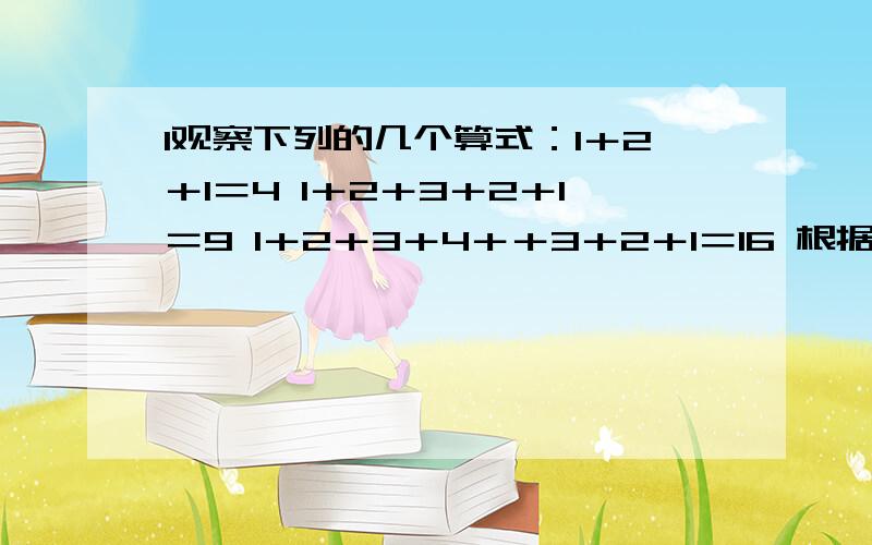 1观察下列的几个算式：1＋2＋1＝4 1＋2＋3＋2＋1＝9 1＋2＋3＋4＋＋3＋2＋1＝16 根据以上规律计算下面题目①1+2+3+…+9+…+3+2+1＝②1＋2＋3＋…＋100＋…＋3＋2＋1＝