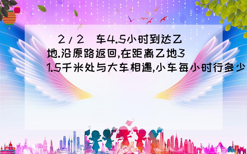 (2/2)车4.5小时到达乙地.沿原路返回,在距离乙地31.5千米处与大车相遇,小车每小时行多少千米?