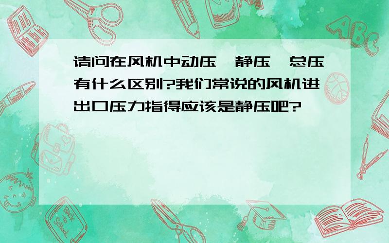 请问在风机中动压、静压、总压有什么区别?我们常说的风机进出口压力指得应该是静压吧?