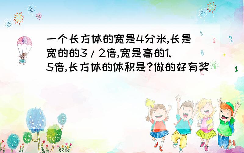 一个长方体的宽是4分米,长是宽的的3/2倍,宽是高的1.5倍,长方体的体积是?做的好有奖