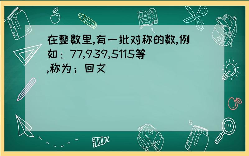 在整数里,有一批对称的数,例如：77,939,5115等,称为；回文