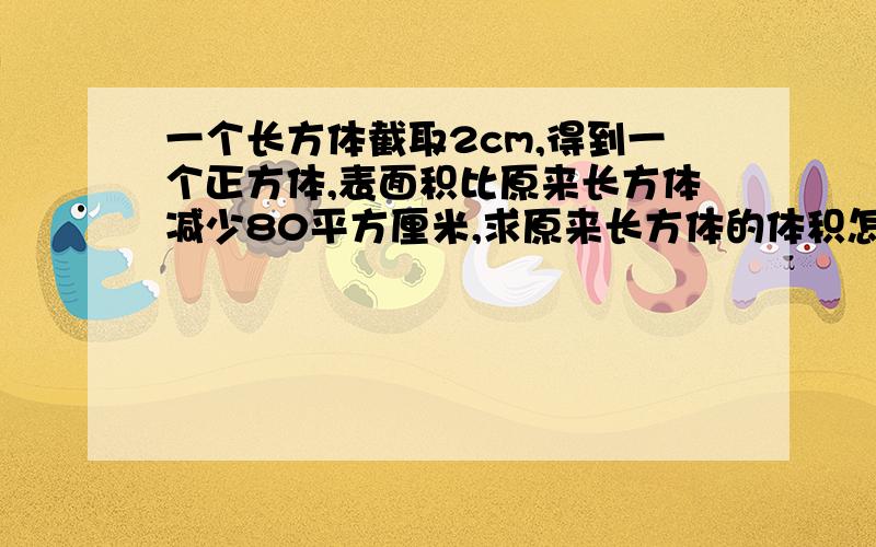 一个长方体截取2cm,得到一个正方体,表面积比原来长方体减少80平方厘米,求原来长方体的体积怎么算,1