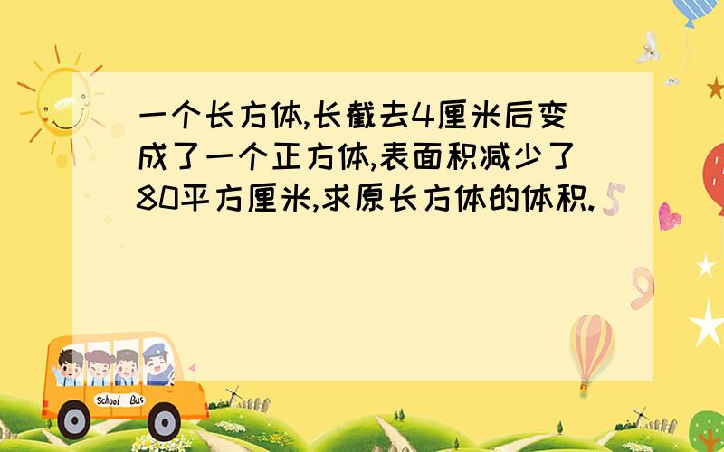 一个长方体,长截去4厘米后变成了一个正方体,表面积减少了80平方厘米,求原长方体的体积.