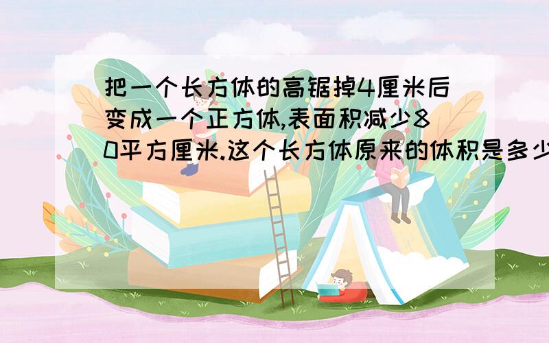 把一个长方体的高锯掉4厘米后变成一个正方体,表面积减少80平方厘米.这个长方体原来的体积是多少立方厘米