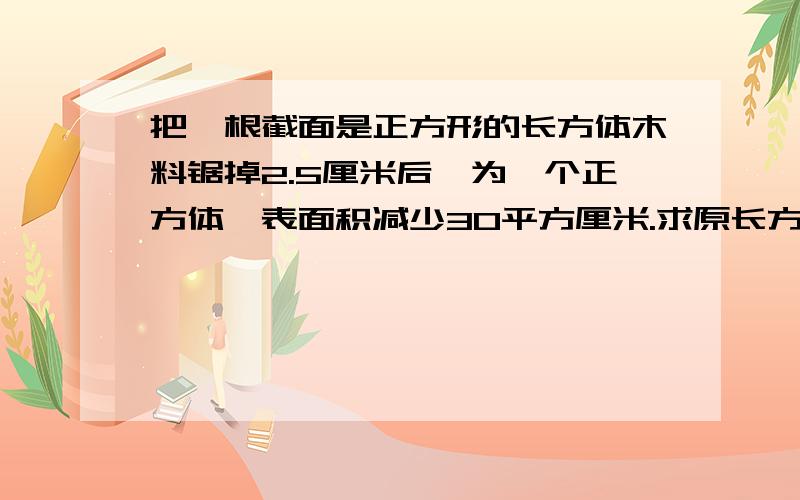 把一根截面是正方形的长方体木料锯掉2.5厘米后,为一个正方体,表面积减少30平方厘米.求原长方体表面积.