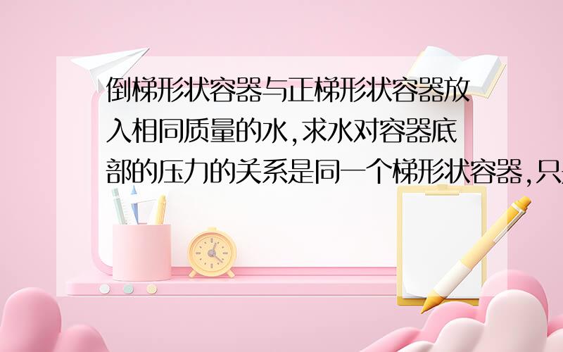 倒梯形状容器与正梯形状容器放入相同质量的水,求水对容器底部的压力的关系是同一个梯形状容器,只是正放和倒放而已