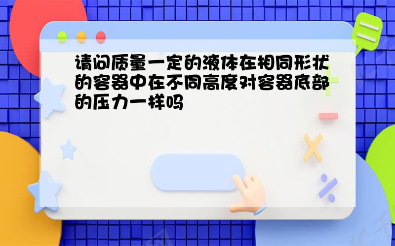 请问质量一定的液体在相同形状的容器中在不同高度对容器底部的压力一样吗