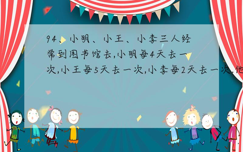 94、小明、小王、小李三人经常到图书馆去,小明每4天去一次,小王每5天去一次,小李每2天去一次.他们8月5日在图书馆相遇时,那么他们再在（ ）月（ ）日图书馆相遇.95、如果5×a=6×b(b≠0),那么